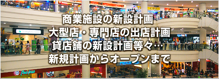 商業施設の新設計画、大型店・専門店の出店計画、貸店舗の新設計画等々・・・新規計画からオープンまで